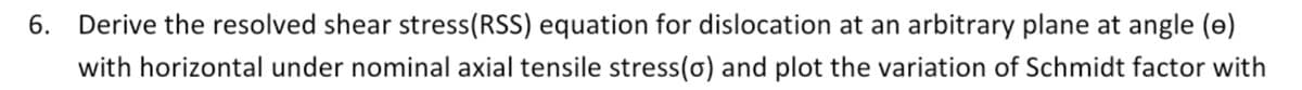 6. Derive the resolved shear stress(RSS) equation for dislocation at an arbitrary plane at angle (e)
with horizontal under nominal axial tensile stress(o) and plot the variation of Schmidt factor with
