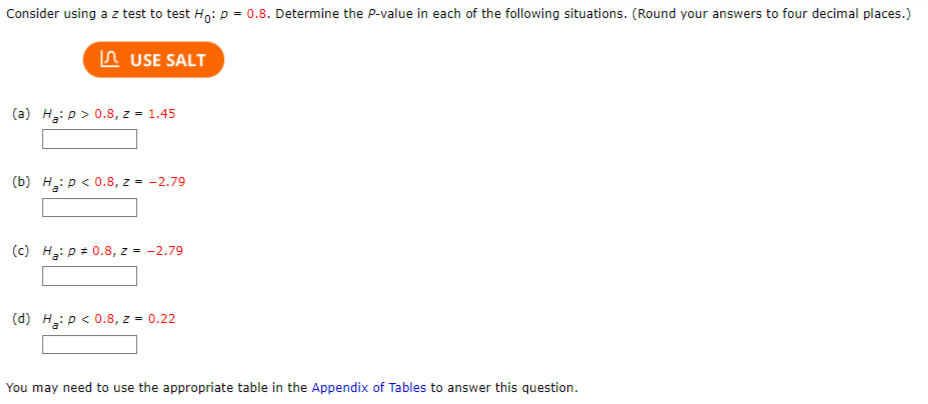 Consider using a z test to test Ho: p=0.8. Determine the P-value in each of the following situations. (Round your answers to four decimal places.)
USE SALT
(a) H₂: p > 0.8, z = 1.45
(b) H₂: P < 0.8, z = -2.79
(c) H₂: p = 0.8, z = -2.79
(d) H₂: p < 0.8, z = 0.22
You may need to use the appropriate table in the Appendix of Tables to answer this question.