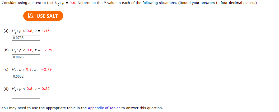 Consider using a z test to test Ho: p = 0.8. Determine the P-value in each of the following situations. (Round your answers to four decimal places.)
USE SALT
(a) H: p > 0.8, z = 1.45
0.0735
(b) H: p < 0.8, z = -2.79
0.0026
(c) H₂: P = 0.8, z = -2.79
0.0052
(d) H: p < 0.8, z = 0.22
You may need to use the appropriate table in the Appendix of Tables to answer this question.