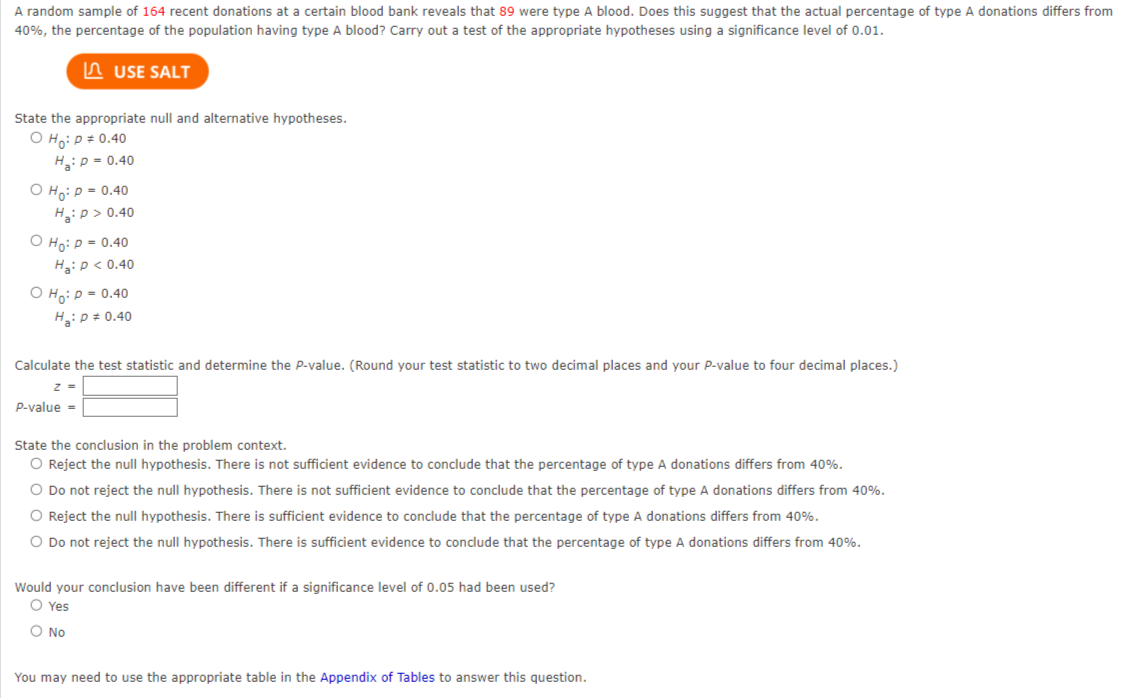 A random sample of 164 recent donations at a certain blood bank reveals that 89 were type A blood. Does this suggest that the actual percentage of type A donations differs from
40%, the percentage of the population having type A blood? Carry out a test of the appropriate hypotheses using a significance level of 0.01.
USE SALT
State the appropriate null and alternative hypotheses.
O Ho: P = 0.40
H₂: P = 0.40
O Ho: P = 0.40
H₂: P > 0.40
Ho: P = 0.40
H₂: P < 0.40
O Ho: P = 0.40
H₂: P = 0.40
Calculate the test statistic and determine the P-value. (Round your test statistic to two decimal places and your P-value to four decimal places.)
z =
P-value =
State the conclusion in the problem context.
O Reject the null hypothesis. There is not sufficient evidence to conclude that the percentage of type A donations differs from 40%.
O Do not reject the null hypothesis. There is not sufficient evidence to conclude that the percentage of type A donations differs from 40%.
O Reject the null hypothesis. There is sufficient evidence to conclude that the percentage of type A donations differs from 40%.
O Do not reject the null hypothesis. There is sufficient evidence to conclude that the percentage of type A donations differs from 40%.
Would your conclusion have been different if a significance level of 0.05 had been used?
O Yes
O No
You may need to use the appropriate table in the Appendix of Tables to answer this question.