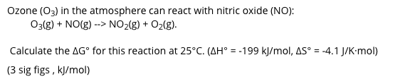 Ozone (O3) in the atmosphere can react with nitric oxide (NO):
03(g) + NO(g) --> NO2(g) + O2(g).
Calculate the AG° for this reaction at 25°C. (AH° = -199 kJ/mol, AS° = -4.1 J/K-mol)
(3 sig figs , kJ/mol)
