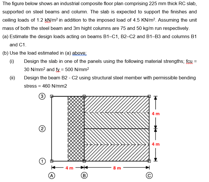 The figure below shows an industrial composite floor plan comprising 225 mm thick RC slab,
supported on steel beams and column. The slab is expected to support the finishes and
ceiling loads of 1.2 kN/m? in addition to the imposed load of 4.5 KN/m?. Assuming the unit
mass of both the steel beam and 3m hight columns are 75 and 50 kg/m run respectively.
(a) Estimate the design loads acting on beams B1-C1, B2-C2 and B1-B3 and columns B1
and C1.
(b) Use the load estimated in (a) above;
(i)
Design the slab in one of the panels using the following material strengths; fcu =
30 N/mm? and fy = 500 N/mm?
%3D
(ii)
Design the beam B2 - C2 using structural steel member with permissible bending
stress = 460 N/mm2
3
4 m
(2
4 m
4 m
8 m
(A
B
