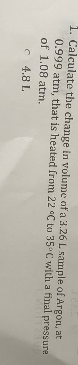 1. Calculate the change in volume of a 3.26 L sample of Argon, at
0.999 atm, that is heated from 22 °C to 35° C with a final pressure
of 1.08 atm.
C 4.8 L
