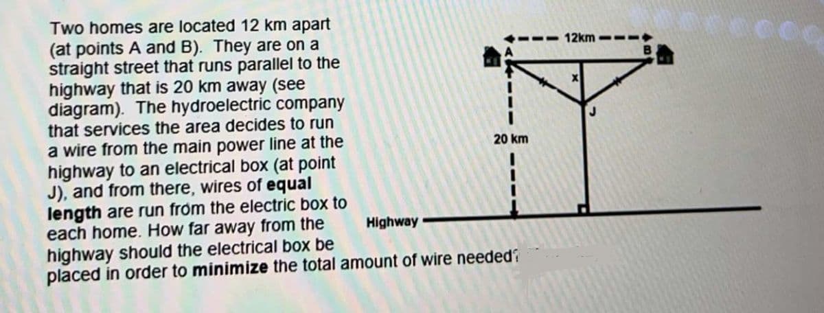 Two homes are located 12 km apart
(at points A and B). They are on a
straight street that runs parallel to the
highway that is 20 km away (see
diagram). The hydroelectric company
that services the area decides to run
a wire from the main power line at the
highway to an electrical box (at point
J), and from there, wires of equal
length are run from the electric box to
each home. How far away from the
highway should the electrical box be
Highway
20 km
placed in order to minimize the total amount of wire needed?
12km
0000000