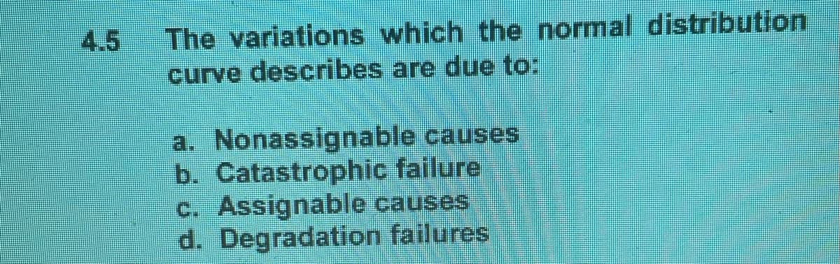 4.5
The variations which the normal distribution
curve describes are due to:
a. Nonassignable causes
b. Catastrophic failure
c. Assignable causes
d. Degradation failures