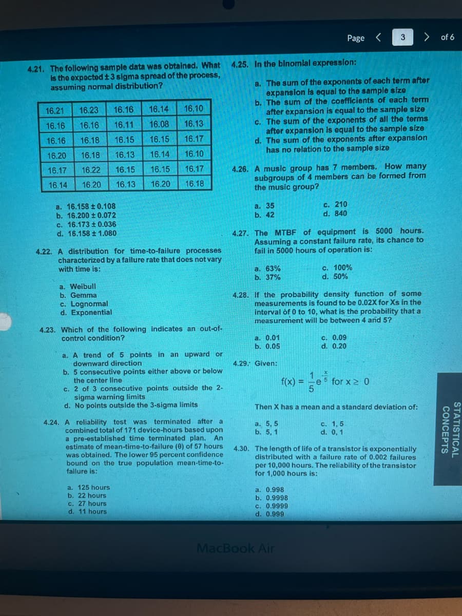 4.21. The following sample data was obtained. What 4.25. In the binomial expression:
is the expected ±3 sigma spread of the process,
assuming normal distribution?
16.10
16.13
16.21 16.23 16.16 16.14
16.16 16.16 16.11 16.08
16.16 16.18 16.15 16.15
16.20 16.18 16.13 16.14
16.17 16.22 16.15 16.15 16.17
16.14 16.20 16.13 16.20 16.18
16.17
16.10
a. 16.158±0.108
b. 16.200 ± 0.072
c. 16.173 ± 0.036
d. 16.158 ± 1.080
4.22. A distribution for time-to-failure processes
characterized by a failure rate that does not vary
with time is:
a. Weibull
b. Gemma
c. Lognormal
d. Exponential
4.23. Which of the following indicates an out-of-
control condition?
a. A trend of 5 points in an upward or
downward direction
b. 5 consecutive points either above or below
the center line
c. 2 of 3 consecutive points outside the 2-
sigma warning limits
d. No points outside the 3-sigma limits
4.24. A reliability test was terminated after a
combined total of 171 device-hours based upon
a pre-established time terminated plan. An
estimate of mean-time-to-failure (8) of 57 hours
was obtained. The lower 95 percent confidence
bound on the true population mean-time-to-
failure is:
a. 125 hours
b. 22 hours
c. 27 hours
d. 11 hours
a. 35
b. 42
a. The sum of the exponents of each term after
expansion is equal to the sample size
b. The sum of the coefficients of each term
after expansion is equal to the sample size
c. The sum of the exponents of all the terms
after expansion is equal to the sample size
d. The sum of the exponents after expansion
has no relation to the sample size
4.26. A music group has 7 members. How many
subgroups of 4 members can be formed from
the music group?
4.30.
a. 63%
b. 37%
4.27. The MTBF of equipment is 5000 hours.
Assuming a constant failure rate, its chance to
fail in 5000 hours of operation is:
a. 0.01
b. 0.05
4.29. Given:
Page <
c. 210
d. 840
4.28. If the probability density function of some
measurements is found to be 0.02X for Xs in the
interval of 0 to 10, what is the probability that a
measurement will be between 4 and 5?
3
c. 100%
d. 50%
a. 0.998
b. 0.9998
c. 0.9999
d. 0.999
MacBook Air
C. 0.09
d. 0.20
1 *
f(x)=e5 for x ≥ 0
5
Then X has a mean and a standard deviation of:
a. 5,5
b. 5, 1
c. 1,5
d. 0, 1
> of 6
The length of life of a transistor is exponentially
distributed with a failure rate of 0.002 failures
per 10,000 hours. The reliability of the transistor
for 1,000 hours is:
CONCEPTS
STATISTICAL