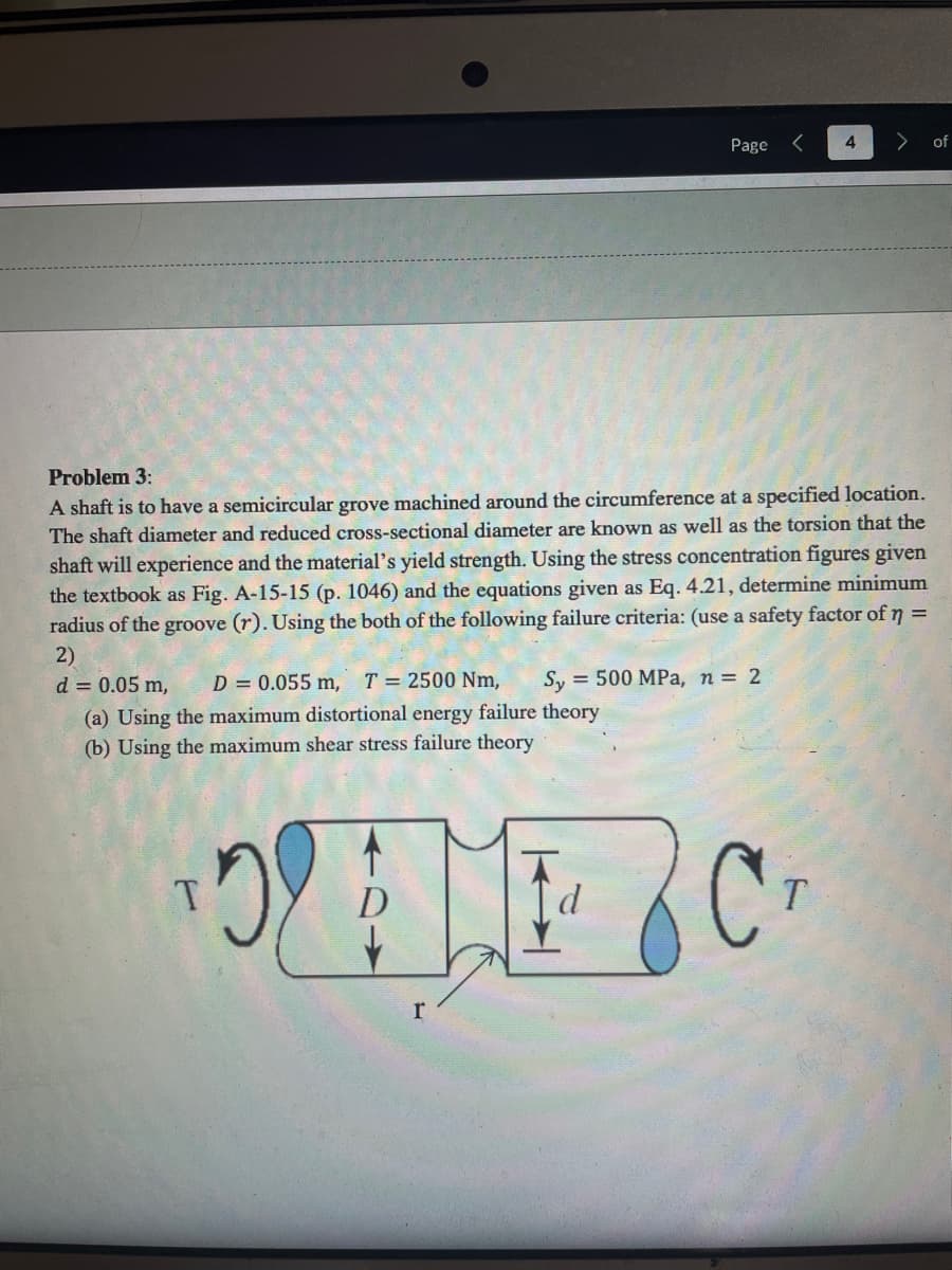 (a) Using the maximum distortional energy failure theory
(b) Using the maximum shear stress failure theory
Problem 3:
A shaft is to have a semicircular grove machined around the circumference at a specified location.
The shaft diameter and reduced cross-sectional diameter are known as well as the torsion that the
shaft will experience and the material's yield strength. Using the stress concentration figures given
the textbook as Fig. A-15-15 (p. 1046) and the equations given as Eq. 4.21, determine minimum
radius of the groove (r). Using the both of the following failure criteria: (use a safety factor of n =
2)
d = 0.05 m, D = 0.055 m, T = 2500 Nm, Sy 500 MPa, n = 2
T
OME C
H
D
T
Page
r
d
4
of