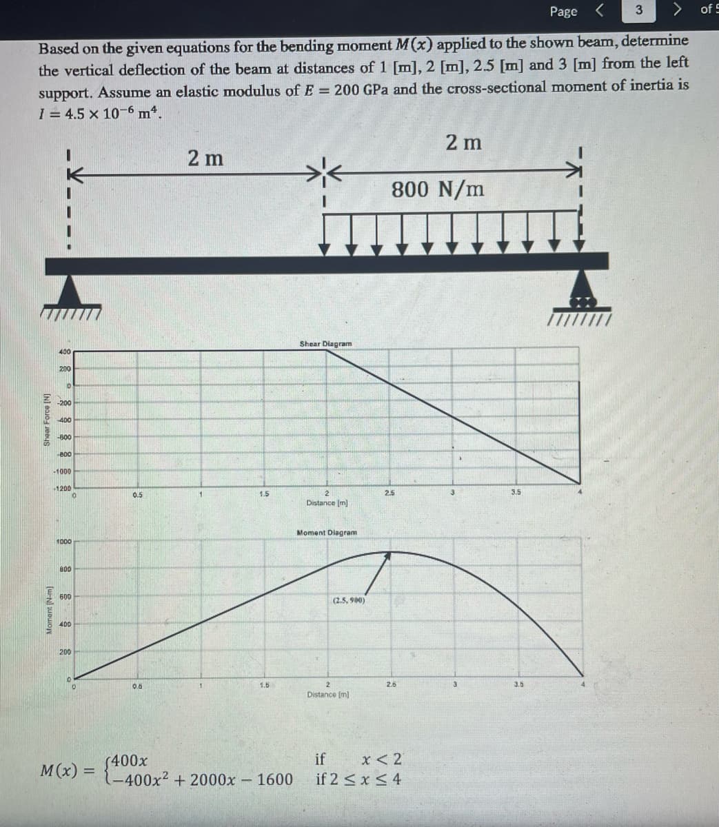 ## Beam Bending Moment and Deflection Analysis

### Problem Statement:
Based on the given equations for the bending moment \( M(x) \) applied to the shown beam, determine the vertical deflection of the beam at distances of 1 [m], 2 [m], 2.5 [m] and 3 [m] from the left support. Assume an elastic modulus of \( E = 200 \) GPa and the cross-sectional moment of inertia is \( I = 4.5 \times 10^{-6} \) m\(^4\).

### Beam Diagram:

The beam setup is described as follows:
- Total length of beam: 4 m
- Left section: 2 m (supported by a hinge support)
- Middle section: 2 m with a uniform distributed load of 800 N/m (supported by a roller support at the end)

### Shear Force Diagram (SFD):

The graph labeled "Shear Diagram" illustrates the shear force distribution along the length of the beam. Key observations from the diagram:
- The shear force starts from 400 N at the left support.
- It linearly decreases due to the distributed load and drops to -1200 N at the roller support.

### Bending Moment Diagram (BMD):

The graph labeled "Moment Diagram" illustrates the moment distribution along the length of the beam:
- Starts from 0 at the left hinge.
- Peaks at 2.5 m with a value of 990 Nm.
- Returns to 0 at the right roller support.

### Bending Moment Equation:

The bending moment is piecewise-linear, represented by the function \( M(x) \) and defined as follows:
\[ M(x) = \begin{cases} 
400x & \text{if } 0 \leq x < 2 \\
-400x^2 + 2000x - 1600 & \text{if } 2 \leq x \leq 4 
\end{cases} \]

### Analysis Procedure:

Using the given beam properties and boundary conditions, the deflection at specified points (1m, 2m, 2.5m, and 3m) along the beam length can be calculated through deflection formulas and integration methods specific to Euler-Bernoulli beam theory.

### Additional Notes:
The diagrams provided are essential tools in analyzing how loads affect beam structures in engineering. The Shear Force