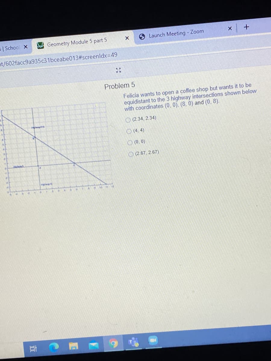 s| School x
Geometry Module 5 part 5
Launch Meeting - Zoom
nt/602facc9a935c31bceabe013#screenldx=49
Problem 5
Felicia wants to open a coffee shop but wants it to be
equidistant to the 3 highway intersections shown below
with coordinates (0, 0), (8, 0) and (0, 8).
O (2.34, 2.34)
O (4, 4)
O (0, 0)
O (2.67, 2.67)
