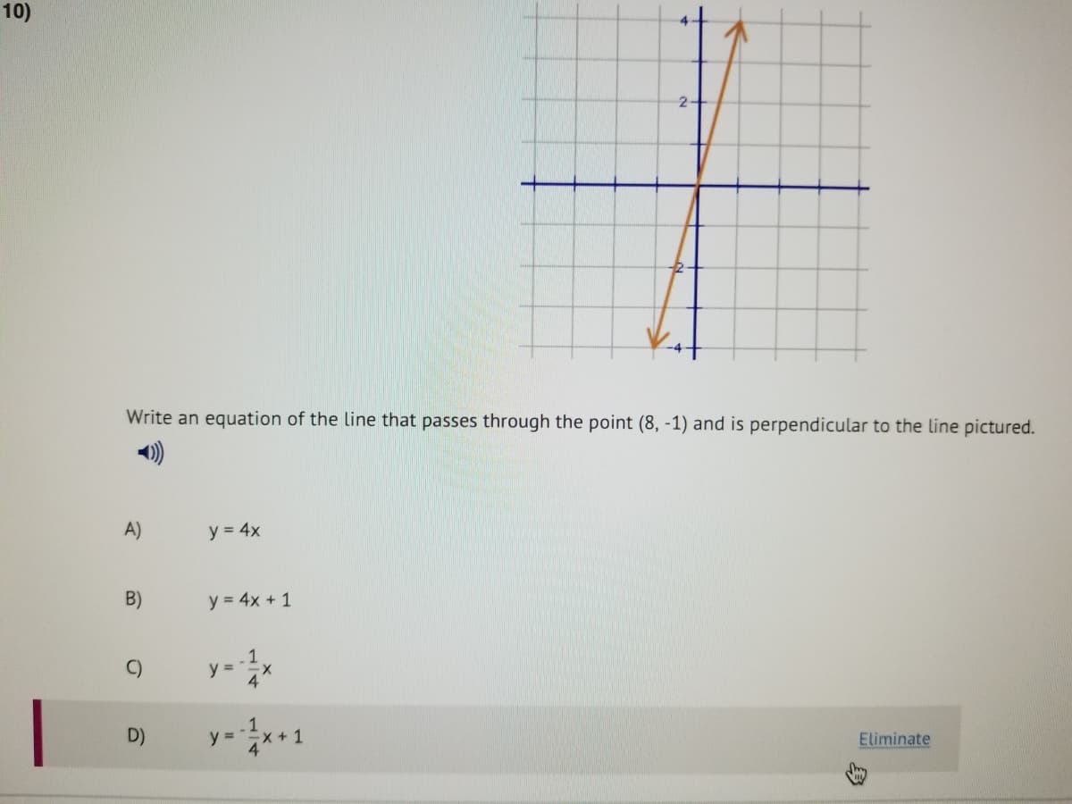 10)
Write an equation of the line that passes through the point (8, -1) and is perpendicular to the line pictured.
A)
y = 4x
B)
y = 4x + 1
-1
y= 4'
C)
D)
y = "x +1
Eliminate
身
