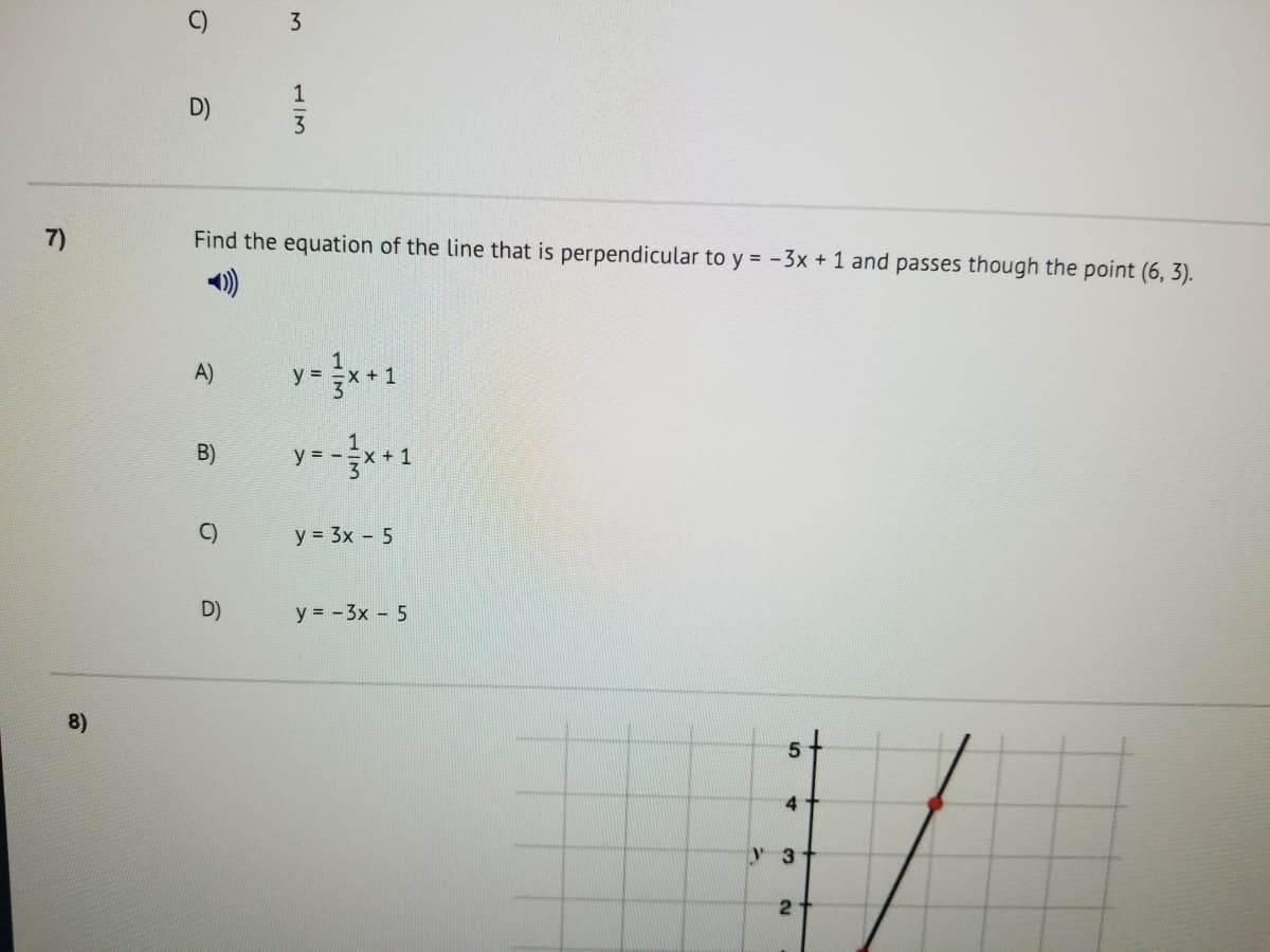 C)
3
1
D)
3
7)
Find the equation of the line that is perpendicular to y = -3x + 1 and passes though the point (6, 3).
)
A)
y =
x +1
y = -*+1
B)
C)
y = 3x - 5
D)
y = -3x - 5
8)
5
4
y 3
