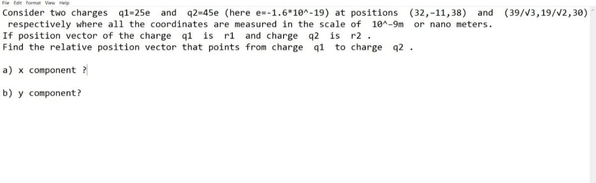 File Edit Format View Help
and (39/V3,19/V2,30)
Consider two charges q1=25e
respectively where all the coordinates are measured in the scale of 10^-9m
If position vector of the charge q1 is
Find the relative position vector that points from charge q1
and q2=45e (here e=-1.6*10^-19) at positions (32,-11, 38)
or nano meters.
r1 and charge q2 is
r2 .
to charge q2 .
a) x component ?
b) y component?
