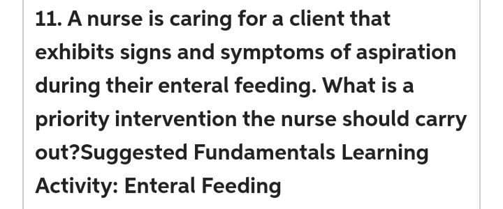 11. A nurse is caring for a client that
exhibits signs and symptoms of aspiration
during their enteral feeding. What is a
priority intervention the nurse should carry
out?Suggested Fundamentals Learning
Activity: Enteral Feeding
