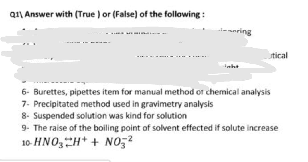 Q1\ Answer with (True ) or (False) of the following :
ianoring
utical
6- Burettes, pipettes item for manual method or chemical analysis
7- Precipitated method used in gravimetry analysis
8- Suspended solution was kind for solution
9- The raise of the boiling point of solvent effected if solute increase
10- HNO3H+ + NO,2
