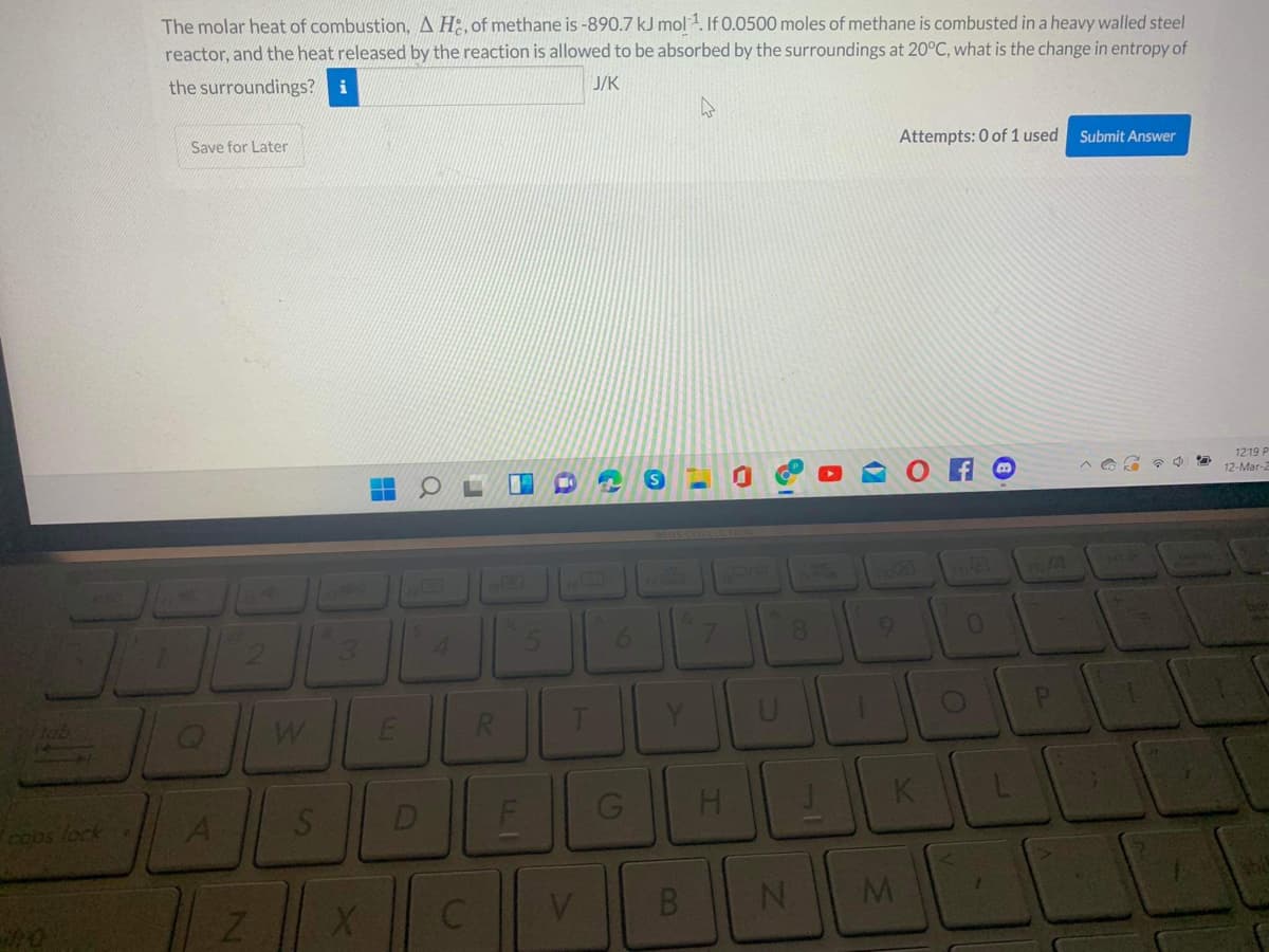 The molar heat of combustion, A H:, of methane is -890.7 kJ mol 1. If 0.0500 moles of methane is combusted in a heavy walled steel
reactor, and the heat released by the reaction is allowed to be absorbed by the surroundings at 20°C, what is the change in entropy of
the surroundings? i
J/K
Save for Later
Attempts: 0 of 1 used
Submit Answer
O A O
1219 P
12-Mar-2
16
170
4.
6.
R.
Y
Coos fock
A
D
H.
K

