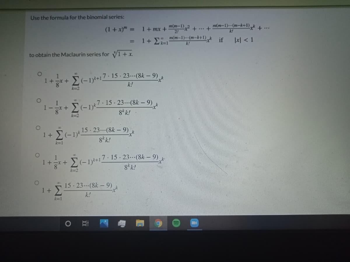 Use the formula for the binomial series:
m(m-1)-(m-k+1)xt + ..
m(m-1)
2!
m(m-1).(m-k+1) if
(1+x)" =
1+ mx +
+ ... +
k!
1+Ek=1
1지 < 1
%3D
k!
to obtain the Maclaurin series for V1+ x.
7-15 23.(8k – 9)
1
1+r+
k!
k=2
7 15 23.(8k - 9)
1 -
8* k!
k=2
15 23.(8k –9)
8* k!
k=1
E-1*+17·15 · 23.(8k – 9)
8* k!
1 +-x +
k=2
15 23.(8k-9)
1+
k!
k=1
