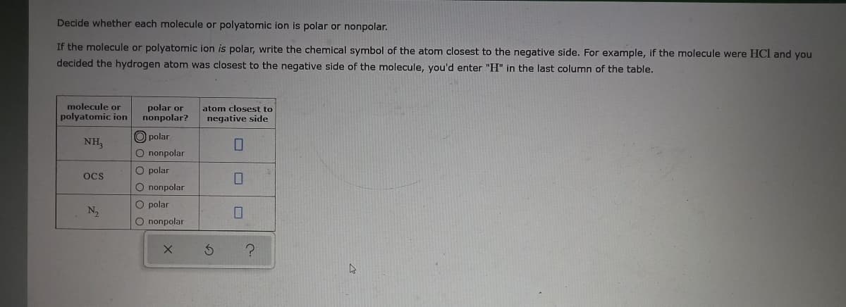 Decide whether each molecule or polyatomic ion is polar or nonpolar.
If the molecule or polyatomic ion is polar, write the chemical symbol of the atom closest to the negative side. For example, if the molecule were HCl and you
decided the hydrogen atom was closest to the negative side of the molecule, you'd enter "H" in the last column of the table.
molecule or
polar or
nonpolar?
atom closest to
polyatomic ion
negative side
polar
NH,
O nonpolar
O polar
OCS
O nопроlar
O polar
N2
O nonpolar
