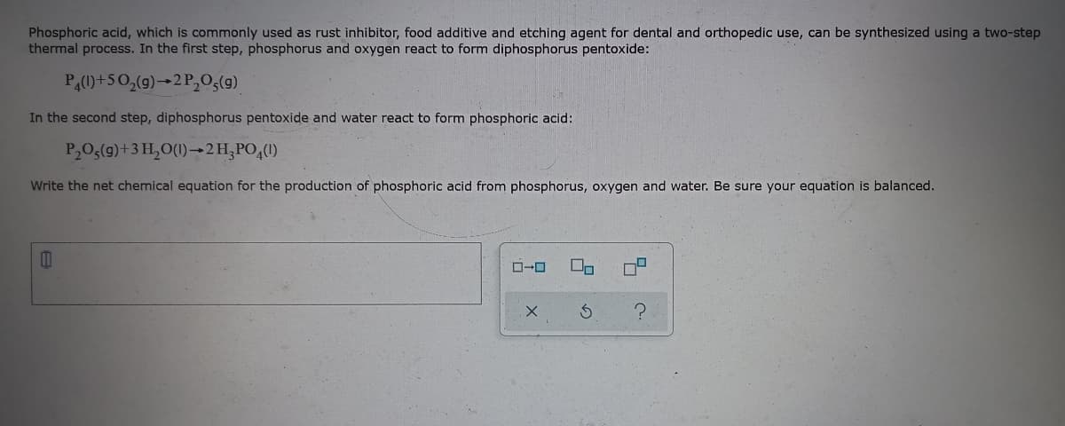 Phosphoric acid, which is commonly used as rust inhibitor, food additive and etching agent for dental and orthopedic use, can be synthesized using a two-step
thermal process. In the first step, phosphorus and oxygen react to form diphosphorus pentoxide:
PA(0)+50,(g)-2 P,0,(g)
In the second step, diphosphorus pentoxide and water react to form phosphoric acid:
P20;(9)+3 H,O(1)→2H,PO,(1)
Write the net chemical equation for the production of phosphoric acid from phosphorus, oxygen and water. Be sure your equation is balanced.
모x
