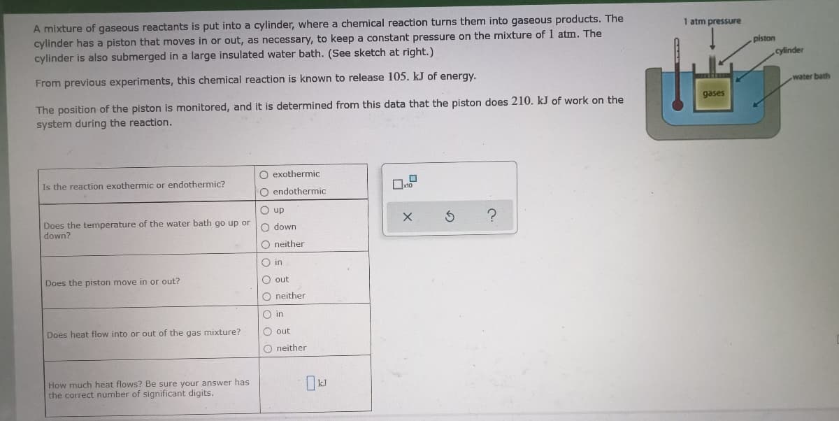 A mixture of gaseous reactants is put into a cylinder, where a chemical reaction turns them into gaseous products. The
cylinder has a piston that moves in or out, as necessary, to keep a constant pressure on the mixture of 1 atm. The
cylinder is also submerged in a large insulated water bath. (See sketch at right.)
1 atm pressure
piston
cylinder
From previous experiments, this chemical reaction is known to release 105. kJ of energy.
water bath
The position of the piston is monitored, and it is determined from this data that the piston does 210. kJ of work on the
system during the reaction.
gases
O exothermic
Is the reaction exothermic or endothermic?
O endothermic
O up
Does the temperature of the water bath go up or
down?
O down
O neither
O in
Does the piston move in or out?
O out
O neither
O in
Does heat flow into or out of the gas mixture?
O out
O neither
How much heat flows? Be sure your answer has
the correct number of significant digits.
