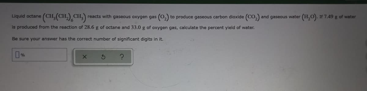 (CH,(CH.),CH.):
(H.). If 7.49 g of water
Liquid octane
reacts with gaseous oxygen gas (0,) to produce gaseous carbon dioxide (CO, and gaseous water
is produced from the reaction of 28.6 g of octane and 33.0 g of oxygen gas, calculate the percent yield of water.
Be sure your answer has the correct number of significant digits in it.
