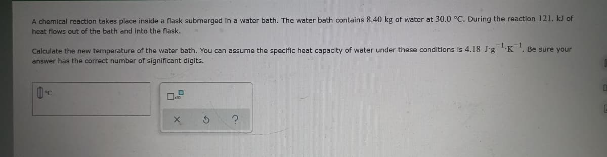 A chemical reaction takes place inside a flask submerged in a water bath. The water bath contains 8.40 kg of water at 30.0 °C. During the reaction 121. kJ of
heat flows out of the bath and into the flask.
Calculate the new temperature of the water bath. You can assume the specific heat capacity of water under these conditions is 4.18 J.g K '. Be sure your
answer has the correct number of significant digits.
