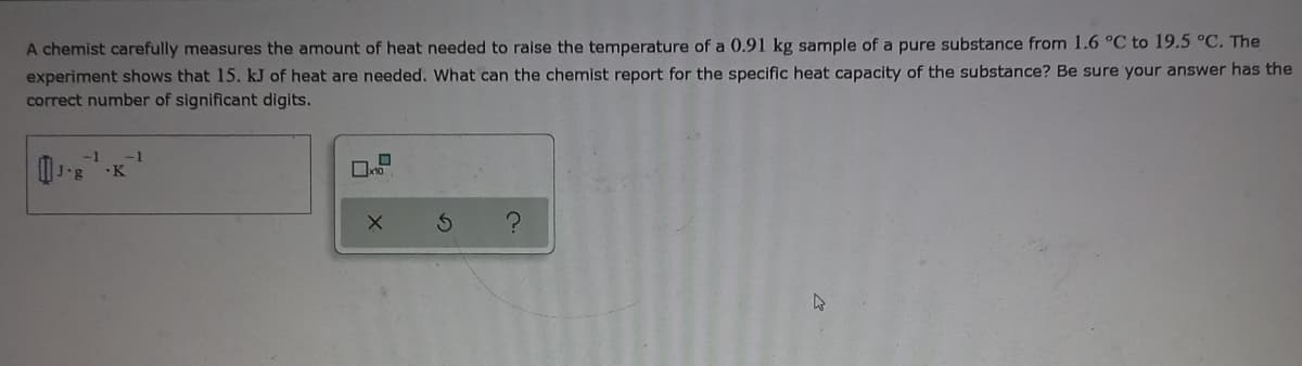 A chemist carefully measures the amount of heat needed to raise the temperature of a 0.91 kg sample of a pure substance from 1.6 °C to 19.5 °C. The
experiment shows that 15. kJ of heat are needed. What can the chemist report for the specific heat capacity of the substance? Be sure your answer has the
correct number of significant digits.
