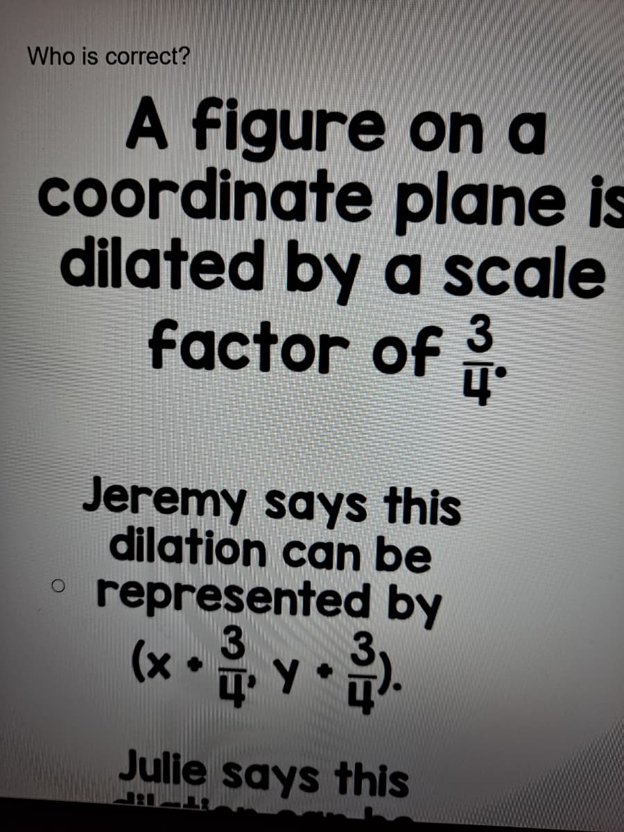 Who is correct?
A figure on a
coordinate plane is
dilated by a scale
factor of 3.
Jeremy says this
dilation can be
represented by
3
(x • y • .
• Y•
Julie says this
