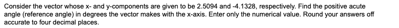 Consider the vector whose x- and y-components are given to be 2.5094 and -4.1328, respectively. Find the positive acute
angle (reference angle) in degrees the vector makes with the x-axis. Enter only the numerical value. Round your answers off
accurate to four decimal places.
