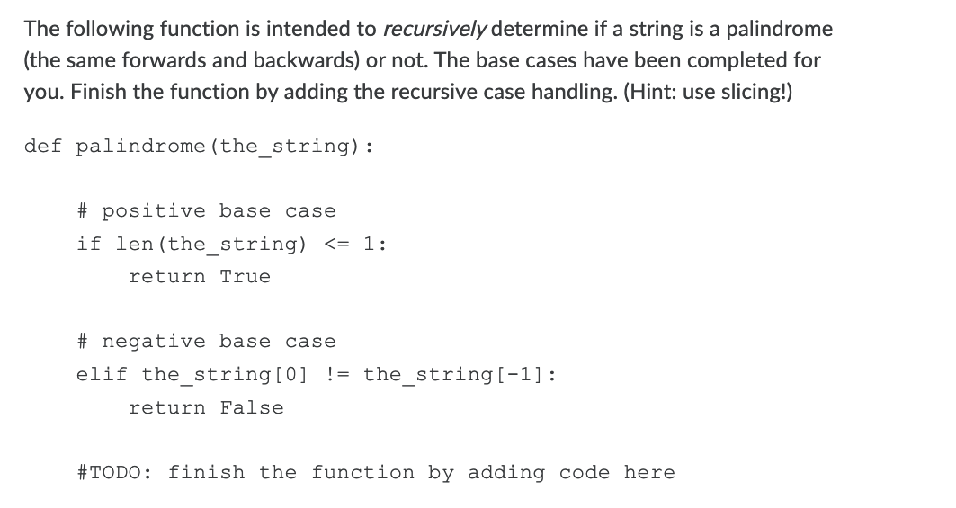 The following function is intended to recursively determine if a string is a palindrome
(the same forwards and backwards) or not. The base cases have been completed for
you. Finish the function by adding the recursive case handling. (Hint: use slicing!)
def palindrome(the_string):
# positive base case
if len(the_string) <= 1:
return True
# negative base case
elif the_string[0] != the_string[-1]:
return False
#TODO: finish the function by adding code here
