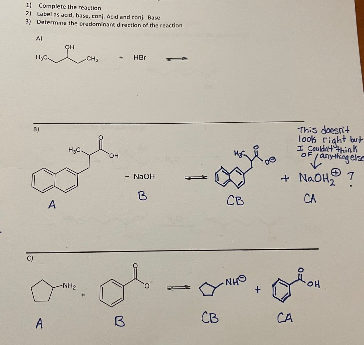 1) Complete the reaction
2) Label as acid, base, conj. Acid and conj. Base
3) Determine the predominant direction of the reaction
C)
A)
H3C
B)
A
A
Он
H3C.
-NH₂
+
CH3
OH
+ HBr
B
+ NaOH
B
CB
H₂C
CB
NHO
+
8
This doesn't
look right but
I Couldn't think
OF
Vany
anything else
1
+ NaOH₂
CA
مام
CA
OH