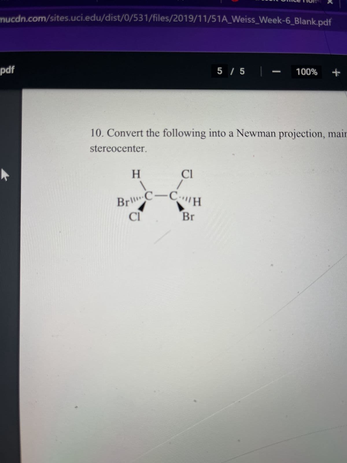 mucdn.com/sites.uci.edu/dist/0/531/files/2019/11/51A_Weiss_Week-6_Blank.pdf
pdf
H
|
10. Convert the following into a Newman projection, mair
stereocenter.
Cl
Br C-CH
Cl
5 / 5 |
Br
100% +