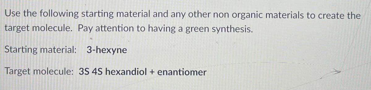 Use the following starting material and any other non organic materials to create the
target molecule. Pay attention to having a green synthesis.
Starting material: 3-hexyne
Target molecule: 3S 4S hexandiol + enantiomer