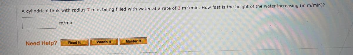 A cylindrical tank with radius 7 m is being filled with water at a rate of 3 m³/min. How fast is the height of the water increasing (in m/min)?
Need Help?
m/min
Read It
Watch It
Master It