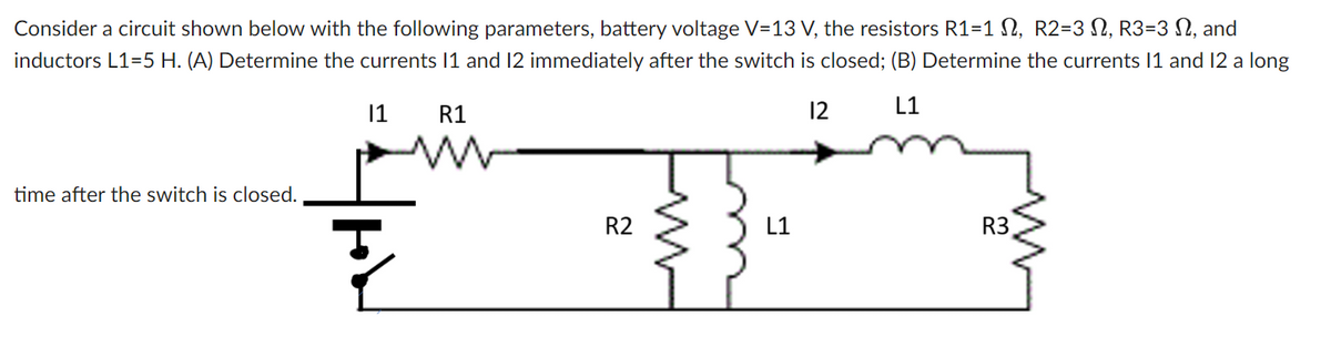 Consider a circuit shown below with the following parameters, battery voltage V=13 V, the resistors R1=1 N, R2=3 N, R3=3 N, and
inductors L1=5 H. (A) Determine the currents 1 and 12 immediately after the switch is closed; (B) Determine the currents 11 and 12 a long
1
R1
12
L1
time after the switch is closed.
R2
L1
R3
