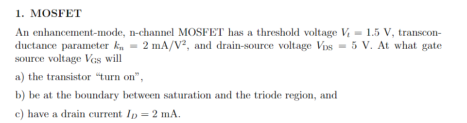 1. MOSFET
An enhancement-mode, n-channel MOSFET has a threshold voltage V = 1.5 V, transcon-
ductance parameter kn
2 mA/V², and drain-source voltage Vps = 5 V. At what gate
source voltage VGs will
a) the transistor "turn on",
b) be at the boundary between saturation and the triode region, and
c) have a drain current ID = 2 mA.
