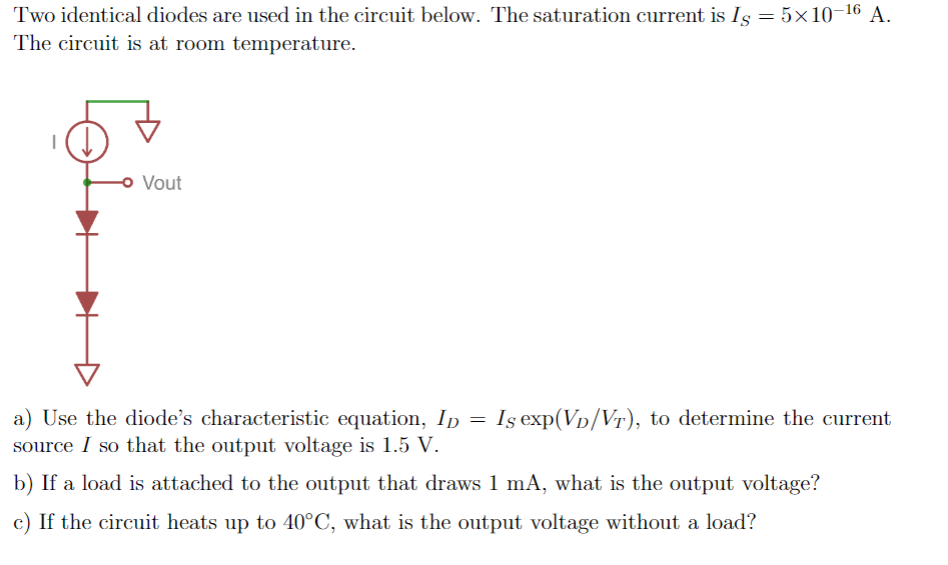 Two identical diodes are used in the circuit below. The saturation current is Is = 5×10-16 A.
The circuit is at room temperature.
o Vout
a) Use the diode's characteristic equation, Ip =
source I so that the output voltage is 1.5 V.
Iş exp(Vp/Vr), to determine the current
b) If a load is attached to the output that draws 1 mA, what is the output voltage?
c) If the circuit heats up to 40°C, what is the output voltage without a load?
