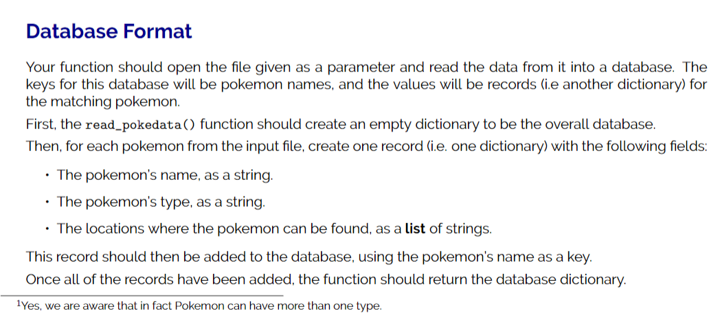 Database Format
Your function should open the file given as a parameter and read the data from it into a database. The
keys for this database will be pokemon names, and the values will be records (i.e another dictionary) for
the matching pokemon.
First, the read_pokedata() function should create an empty dictionary to be the overall database.
Then, for each pokemon from the input file, create one record (i.e. one dictionary) with the following fields:
The pokemon's name, as a string.
• The pokemon's type, as a string.
The locations where the pokemon can be found, as a list of strings.
This record should then be added to the database, using the pokemon's name as a key.
Once all of the records have been added, the function should return the database dictionary.
1Yes, we are aware that in fact Pokemon can have more than one type.
