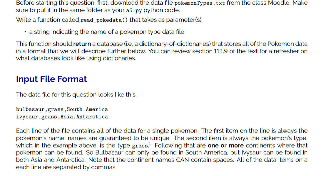 Before starting this question, first, download the data file pokemonTypes.txt from the class Moodle. Make
sure to put it in the same folder as your a5.py python code.
Write a function called read_pokedata() that takes as parameter(s):
• a string indicating the name of a pokemon type data file
This function should return a database (i.e. a dictionary-of-dictionaries) that stores all of the Pokemon data
in a format that we will describe further below. You can review section 11.1.9 of the text for a refresher on
what databases look like using dictionaries.
Input File Format
The data file for this question looks like this:
bulbasaur,grass,South America
ivysaur,grass,Asia,Antarctica
Each line of the file contains all of the data for a single pokemon. The first item on the line is always the
pokemon's name; names are guaranteed to be unique. The second item is always the pokemon's type,
which in the example above, is the type grass. Following that are one or more continents where that
pokemon can be found. So Bulbasaur can only be found in South America, but Ivysaur can be found in
both Asia and Antarctica. Note that the continent names CAN contain spaces. All of the data items on a
each line are separated by commas.
