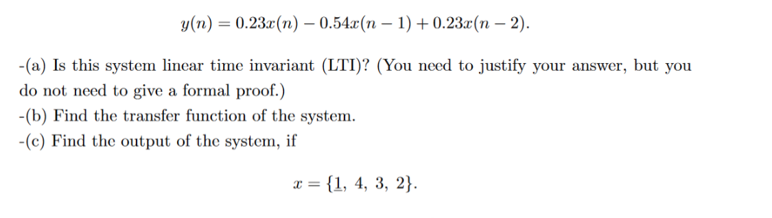 y(n) = 0.23.r(n) – 0.54.x(n – 1) + 0.23.x(n – 2).
-
-(a) Is this system linear time invariant (LTI)? (You need to justify your answer, but you
do not need to give a formal proof.)
-(b) Find the transfer function of the system.
-(c) Find the output of the system, if
= {1, 4, 3, 2}.
