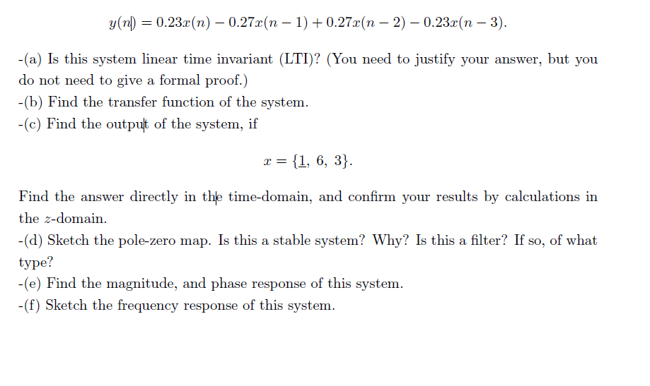 у(п) — 0.23г(n) — 0.27a(п — 1) + 0.27a(п — 2) — 0.23x(п — 3).
-(a) Is this system linear time invariant (LTI)? (You need to justify your answer, but you
do not need to give a formal proof.)
-(b) Find the transfer function of the system.
-(c) Find the output of the system, if
т%3D {1, 6, 3}.
Find the answer directly in the time-domain, and confirm your results by calculations in
the z-domain.
-(d) Sketch the pole-zero map. Is this a stable system? Why? Is this a filter? If so, of what
type?
-(e) Find the magnitude, and phase response of this system.
-(f) Sketch the frequency response of this system.
