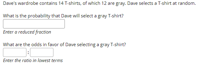 Dave's wardrobe contains 14 T-shirts, of which 12 are gray. Dave selects a T-shirt at random.
What is the probability that Dave will select a gray T-shirt?
Enter a reduced fraction
What are the odds in favor of Dave selecting a gray T-shirt?
Enter the ratio in lowest terms
