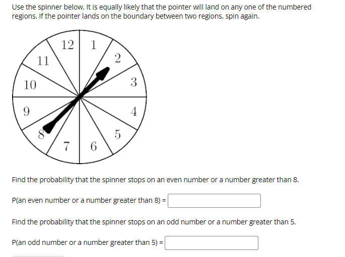 Use the spinner below. It is equally likely that the pointer will land on any one of the numbered
regions. If the pointer lands on the boundary between two regions, spin again.
12 1
2
11
10
3
9.
4
7
6.
Find the probability that the spinner stops on an even number or a number greater than 8.
P(an even number or a number greater than 8) =
Find the probability that the spinner stops on an odd number or a number greater than 5.
P(an odd number or a number greater than 5) =
