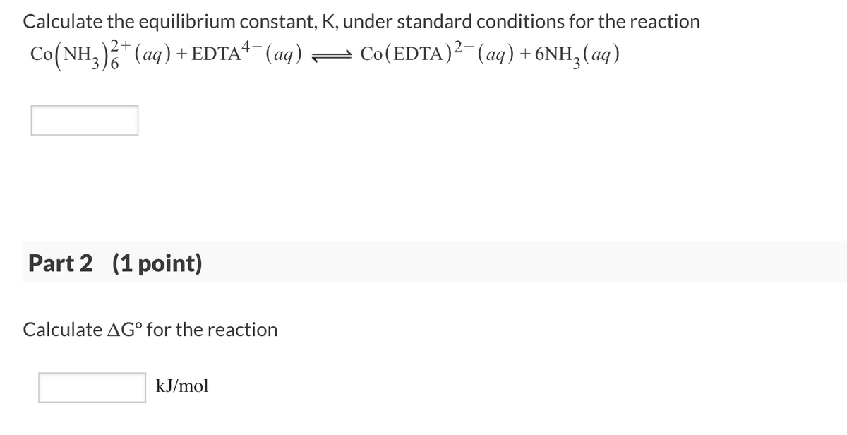 Calculate the equilibrium constant, K, under standard conditions for the reaction
Co(NH,)* (aq) +EDTA“- (aq) =
Co(EDTA)²-(aq) + 6NH, (aq)
Part 2 (1 point)
Calculate AG° for the reaction
kJ/mol
