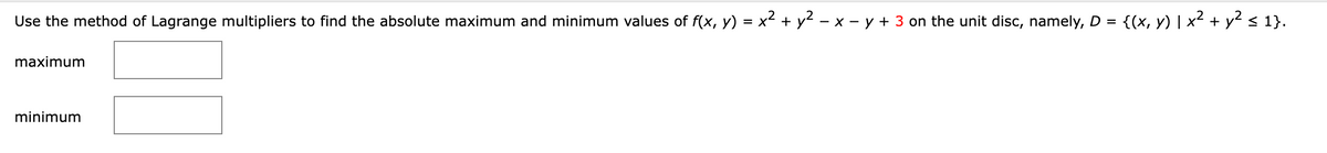 Use the method of Lagrange multipliers to find the absolute maximum and minimum values of f(x, y) = x² + y² − x - y + 3 on the unit disc, namely, D = {(x, y) | x² + y² ≤ 1}.
maximum
minimum