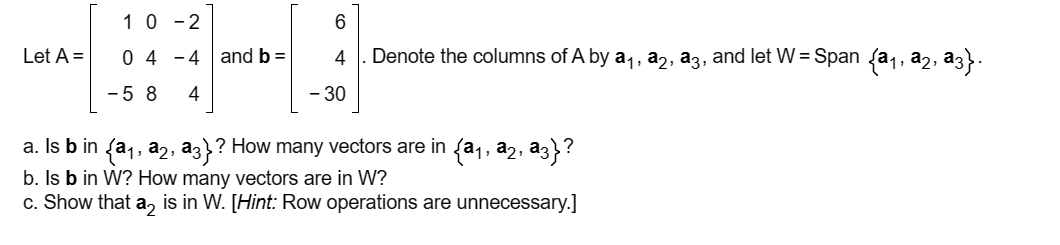 Let A =
10-2
0 44 and b =
-58 4
6
4
- 30
Denote the columns of A by a₁, a2, a3, and let W = Span {a₁, ª2, №3}.
? How many vectors are in {a₁, a2,
a. Is b in {a₁, 22,
1
‚ a3}?
b. Is b in W? How many vectors are in W?
c. Show that a2 is in W. [Hint: Row operations are unnecessary.]
a3}?