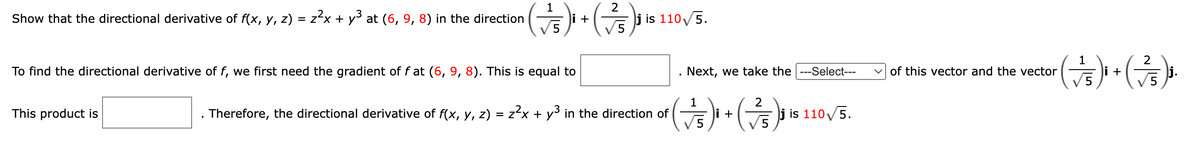 1
Show that the directional derivative of f(x, y, z) = z²x + y³ at (6, 9, 8) in the direction
(√5)
To find the directional derivative of f, we first need the gradient of fat (6, 9, 8). This is equal to
This product is
+
2
(75)³1
j is 110√5.
Therefore, the directional derivative of f(x, y, z) = z²x + y³ in the direction of
Next, we take the ---Select---
1
2
(7/5)² + ( 7²/5)³₁
i
j is 110√5.
✓of this vector and the vector
1
2
( √5)² + (7/5)³¹.