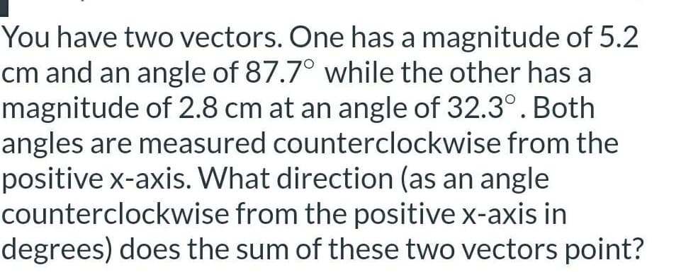 You have two vectors. One has a magnitude of 5.2
cm and an angle of 87.7° while the other has a
magnitude of 2.8 cm at an angle of 32.3°. Both
angles are measured counterclockwise from the
positive x-axis. What direction (as an angle
counterclockwise from the positive x-axis in
degrees) does the sum of these two vectors point?