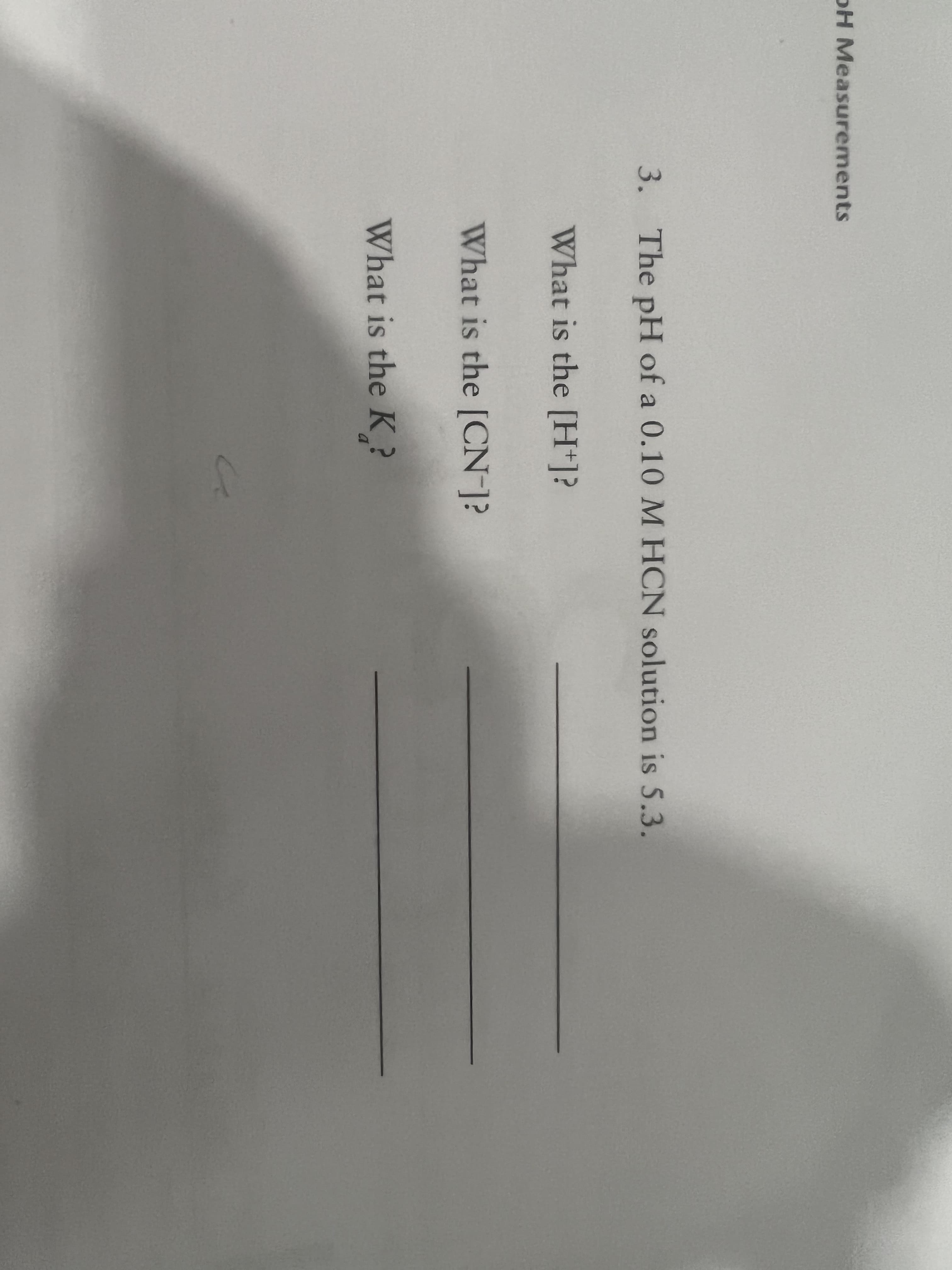 pH Measurements
3. The pH of a 0.10 M HCN solution is 5.3.
What is the [H+]?
What is the [CN-]?
What is the K
