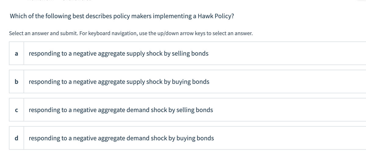 ### Understanding Hawk Policy in Economics

**Question:**
Which of the following best describes policy makers implementing a Hawk Policy?

**Instructions:** 
Select an answer and submit. For keyboard navigation, use the up/down arrow keys to select an answer.

**Answer Choices:**
a. Responding to a negative aggregate supply shock by selling bonds

b. Responding to a negative aggregate supply shock by buying bonds

c. Responding to a negative aggregate demand shock by selling bonds

d. Responding to a negative aggregate demand shock by buying bonds