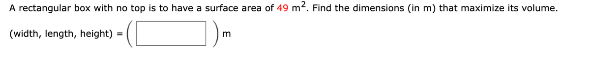 A rectangular box with no top is to have a surface area of 49 m². Find the dimensions (in m) that maximize its volume.
(width, length, height) =
m